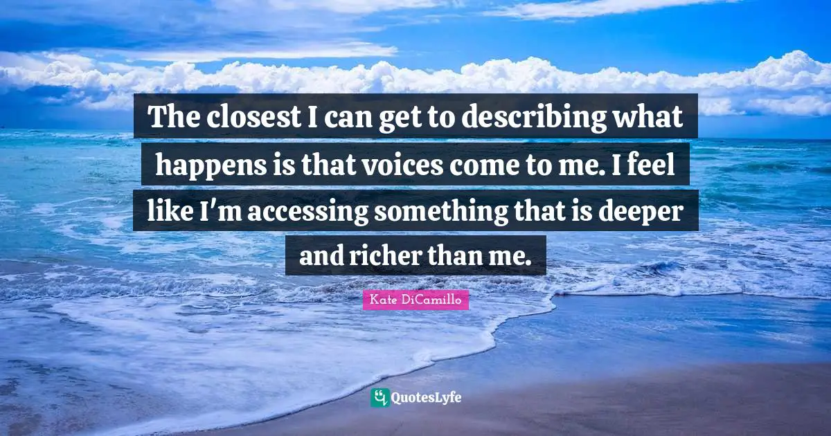 The closest I can get to describing what happens is that voices come to me. I feel like I'm accessing something that is deeper and richer than me.