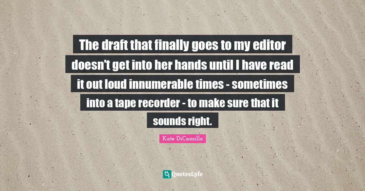 The draft that finally goes to my editor doesn't get into her hands until I have read it out loud innumerable times - sometimes into a tape recorder - to make sure that it sounds right.