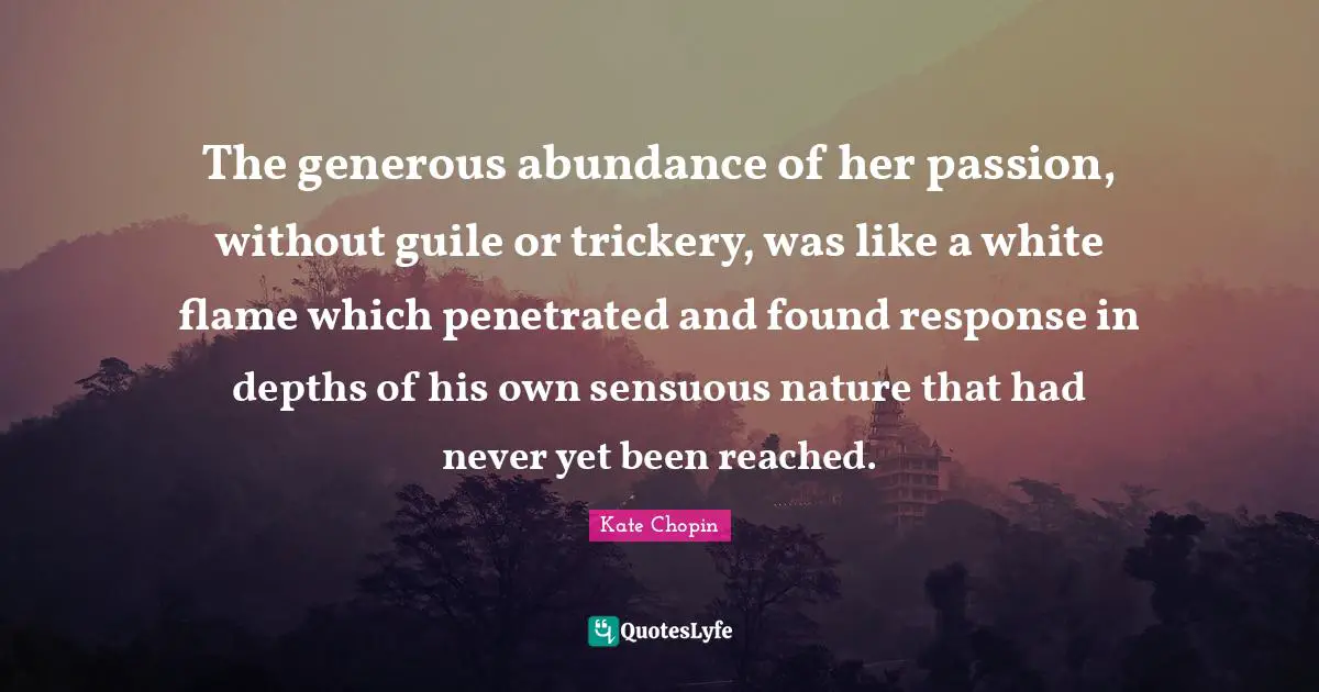 Kate Chopin Quotes: "The generous abundance of her passion, without guile or trickery, was like a white flame which penetrated and found response in depths of his own sensuous nature that had never yet been reached."