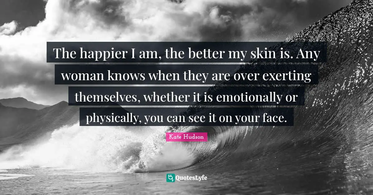 The happier I am, the better my skin is. Any woman knows when they are over exerting themselves, whether it is emotionally or physically, you can see it on your face.