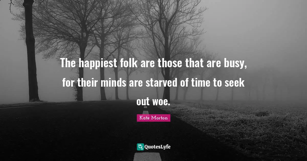 The happiest folk are those that are busy, for their minds are starved of time to seek out woe.