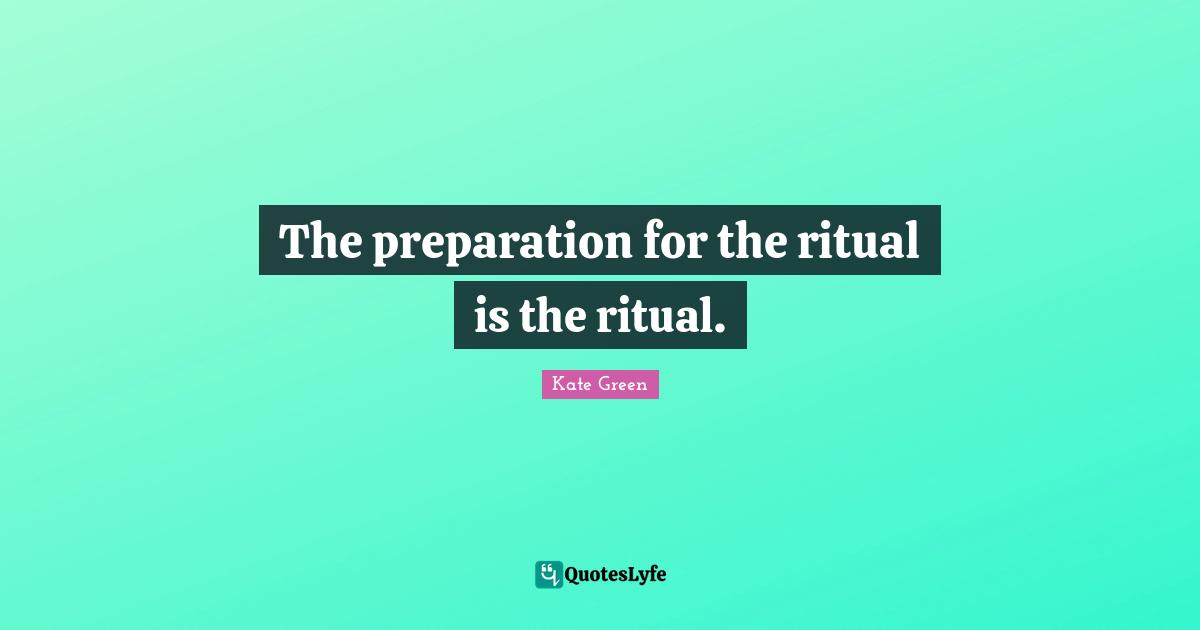 The preparation for the ritual is the ritual.