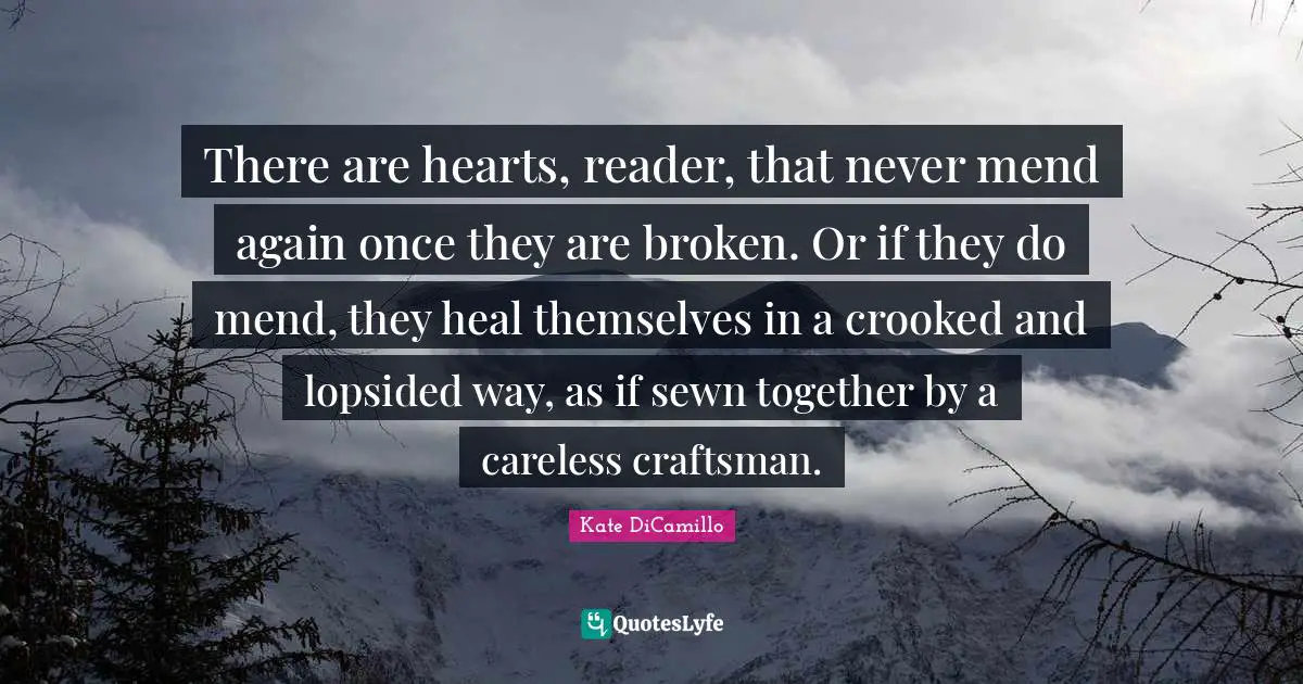 Kate DiCamillo Quotes: "There are hearts, reader, that never mend again once they are broken. Or if they do mend, they heal themselves in a crooked and lopsided way, as if sewn together by a careless craftsman."