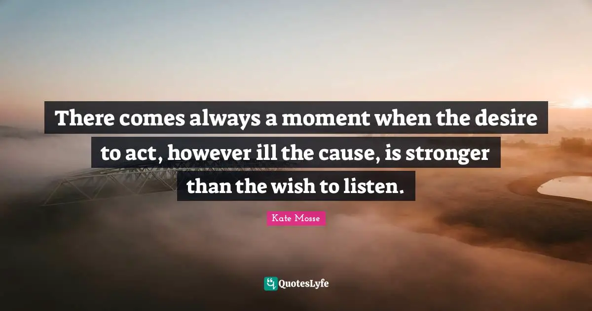 There comes always a moment when the desire to act, however ill the cause, is stronger than the wish to listen.