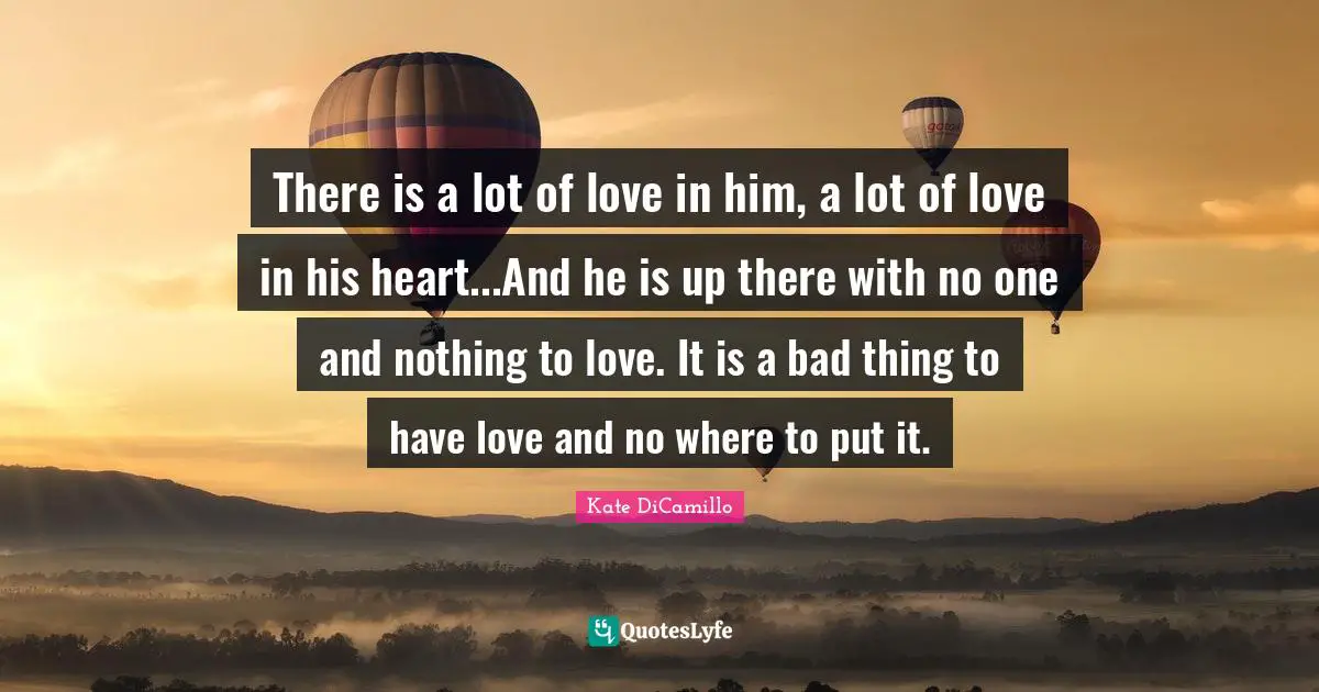 There is a lot of love in him, a lot of love in his heart...And he is up there with no one and nothing to love. It is a bad thing to have love and no where to put it.