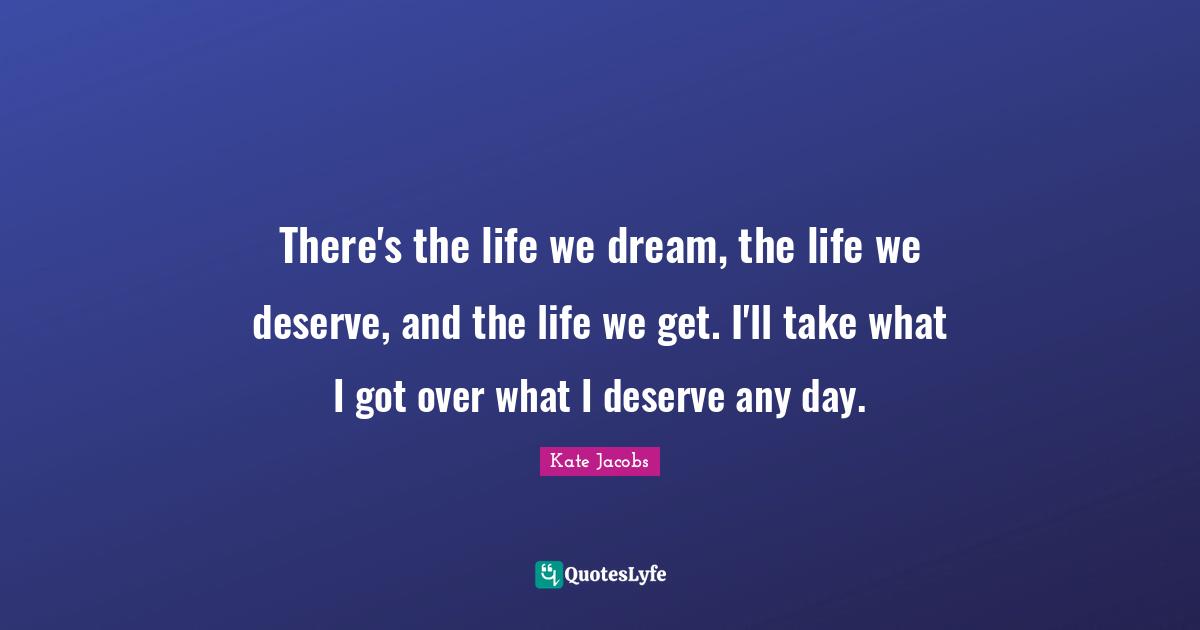 There's the life we dream, the life we deserve, and the life we get. I'll take what I got over what I deserve any day.