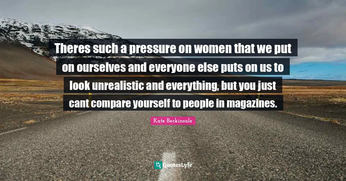 Theres such a pressure on women that we put on ourselves and everyone else puts on us to look unrealistic and everything, but you just cant compare yourself to people in magazines.