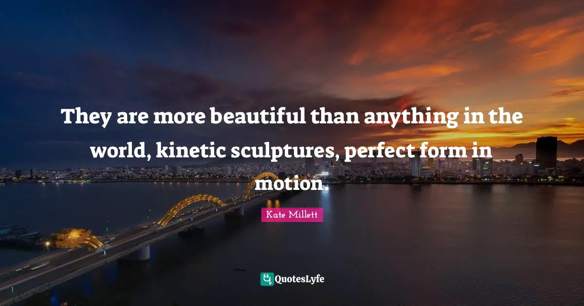 They are more beautiful than anything in the world, kinetic sculptures, perfect form in motion.
