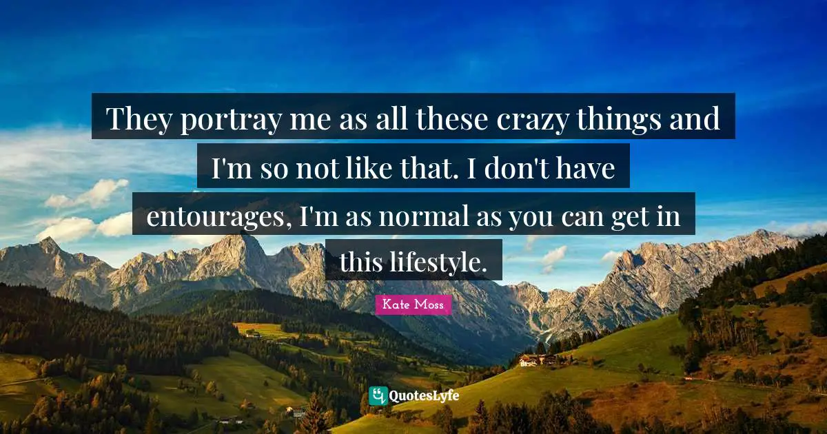 They portray me as all these crazy things and I'm so not like that. I don't have entourages, I'm as normal as you can get in this lifestyle.