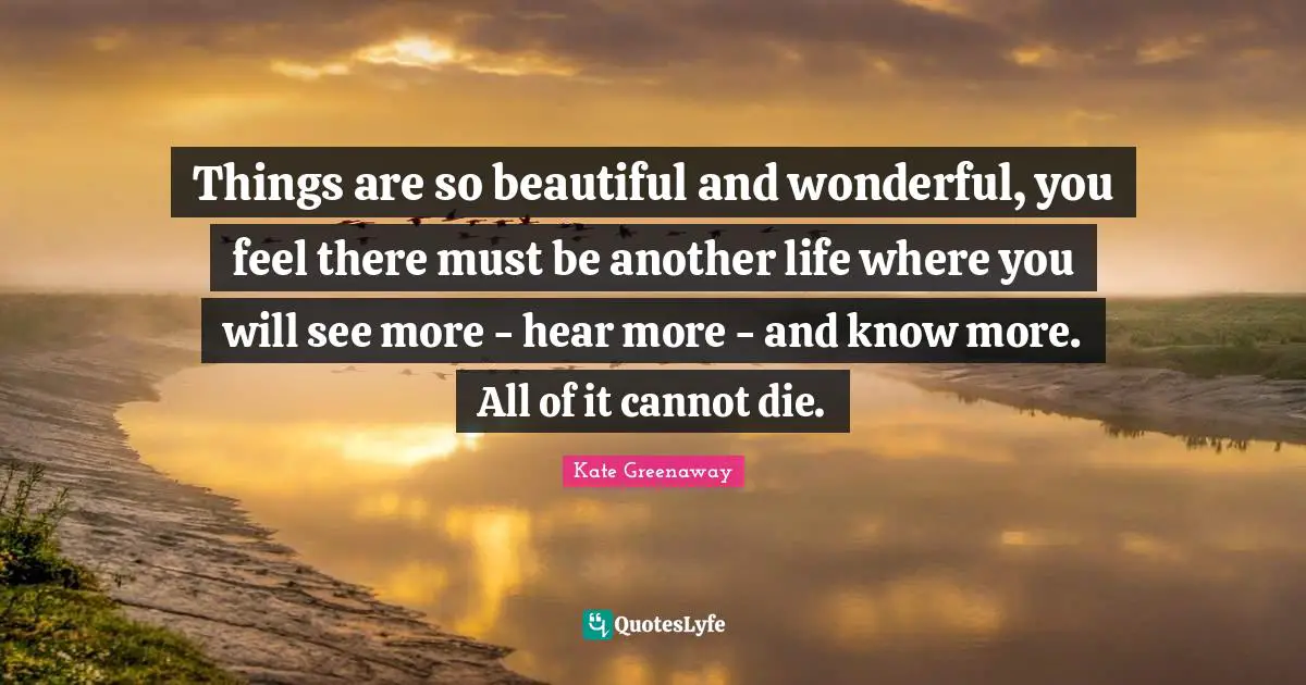 Things are so beautiful and wonderful, you feel there must be another life where you will see more - hear more - and know more. All of it cannot die.