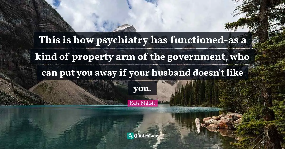Kate Millett Quotes: This is how psychiatry has functioned-as a kind of property arm of the government, who can put you away if your husband doesn't like you.