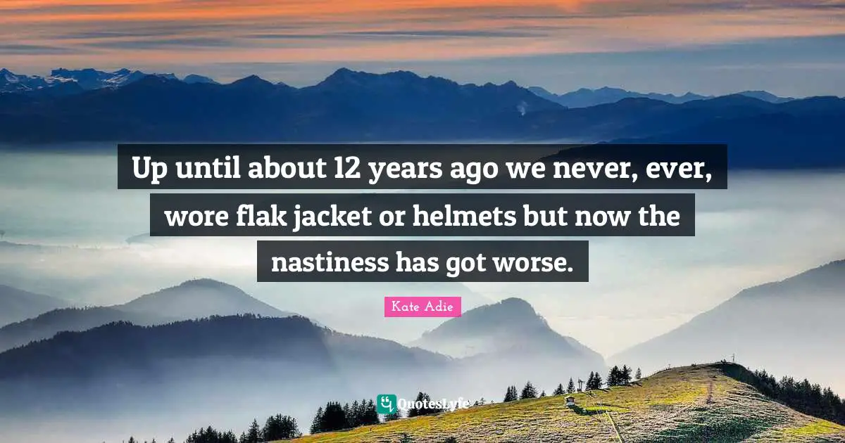 Up until about 12 years ago we never, ever, wore flak jacket or helmets but now the nastiness has got worse.