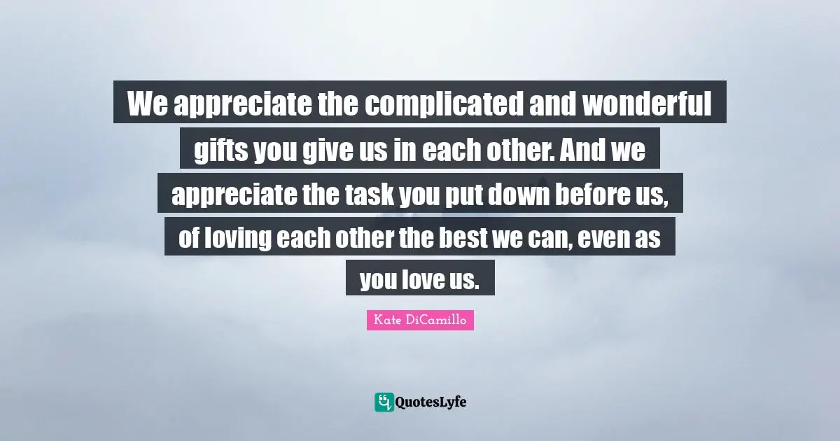 Kate DiCamillo Quotes: "We appreciate the complicated and wonderful gifts you give us in each other. And we appreciate the task you put down before us, of loving each other the best we can, even as you love us."