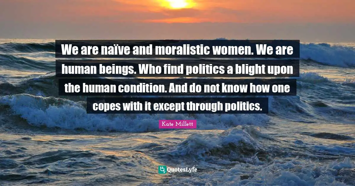 We are naïve and moralistic women. We are human beings. Who find politics a blight upon the human condition. And do not know how one copes with it except through politics.