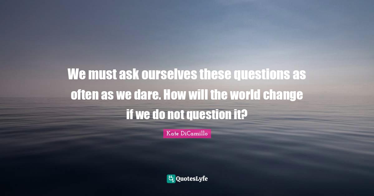 We must ask ourselves these questions as often as we dare. How will the world change if we do not question it?