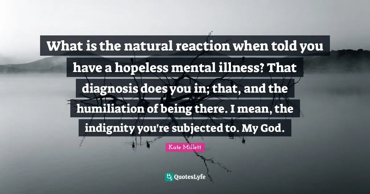 Bipolar Quotes: "What is the natural reaction when told you have a hopeless mental illness? That diagnosis does you in; that, and the humiliation of being there. I mean, the indignity you're subjected to. My God."