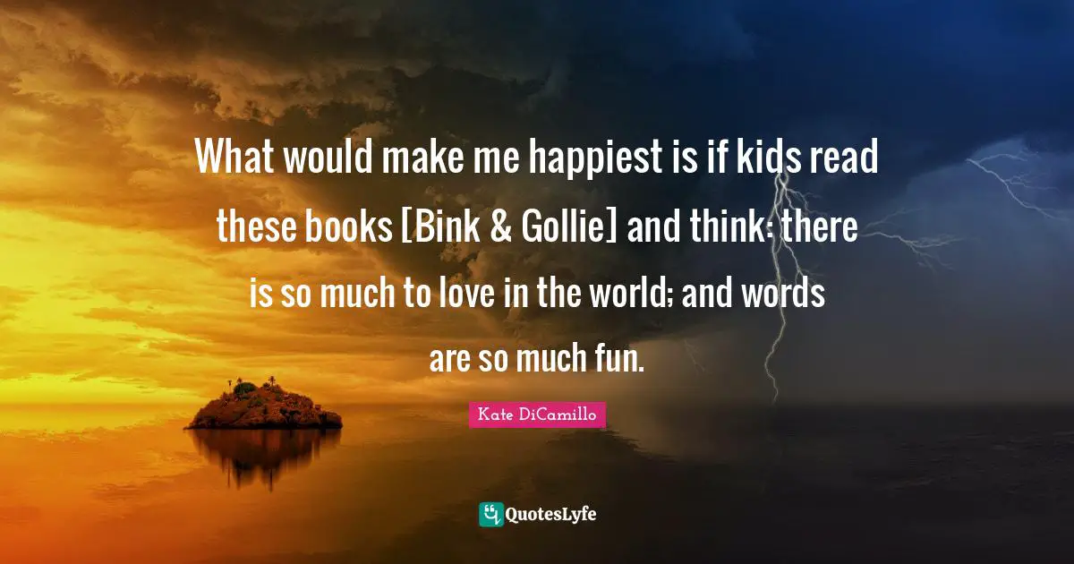 What would make me happiest is if kids read these books [Bink & Gollie] and think: there is so much to love in the world; and words are so much fun.