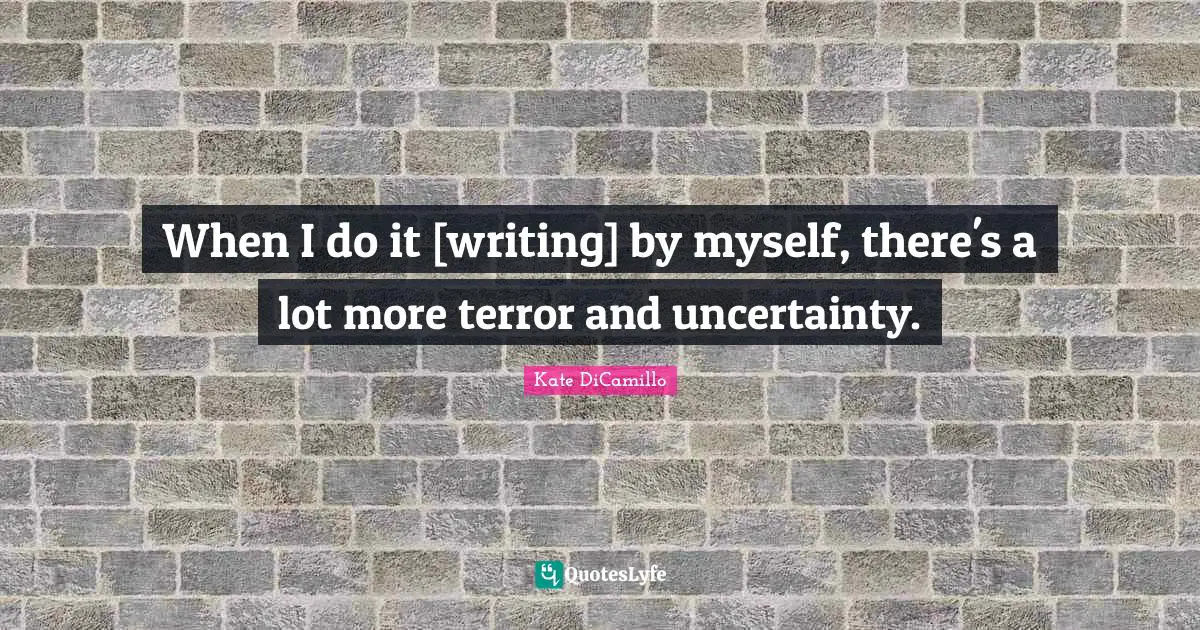 When I do it [writing] by myself, there's a lot more terror and uncertainty.