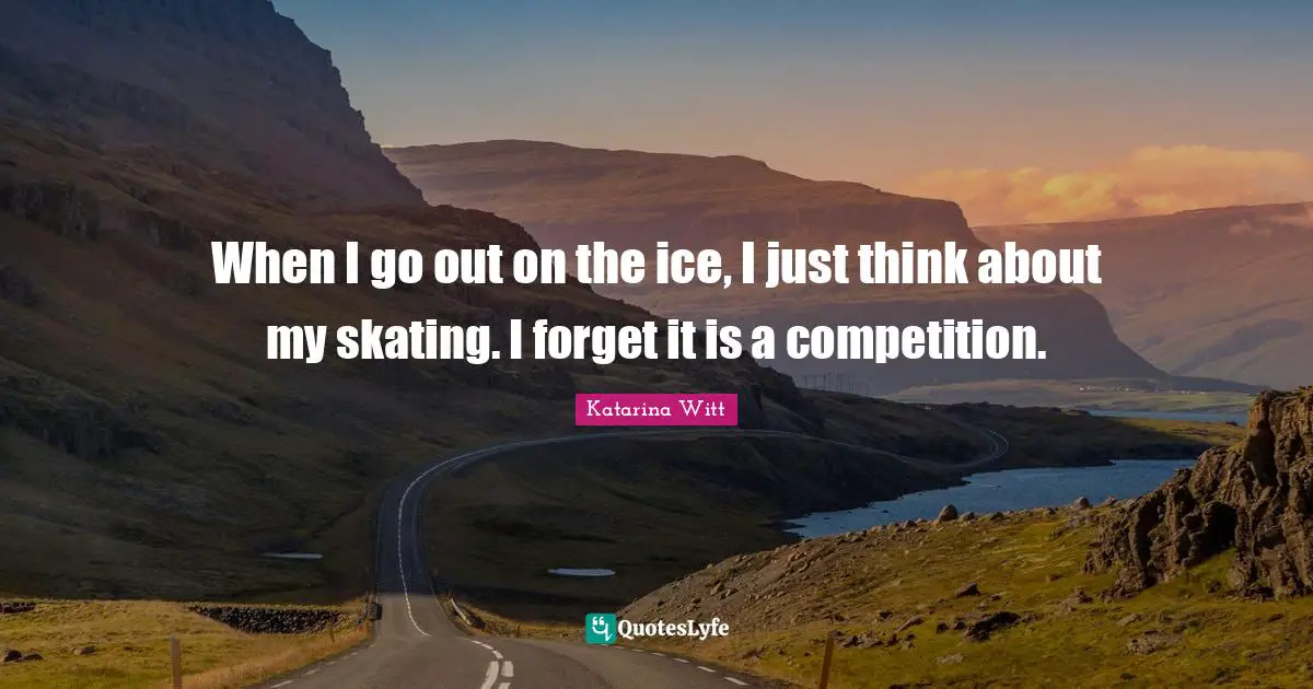 When I go out on the ice, I just think about my skating. I forget it is a competition.