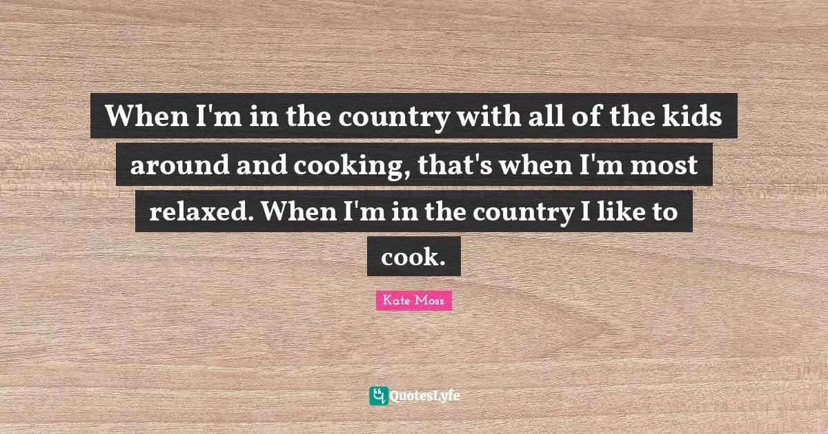 When I'm in the country with all of the kids around and cooking, that's when I'm most relaxed. When I'm in the country I like to cook.