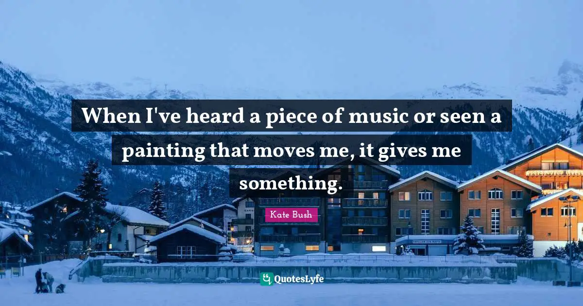 When I've heard a piece of music or seen a painting that moves me, it gives me something.