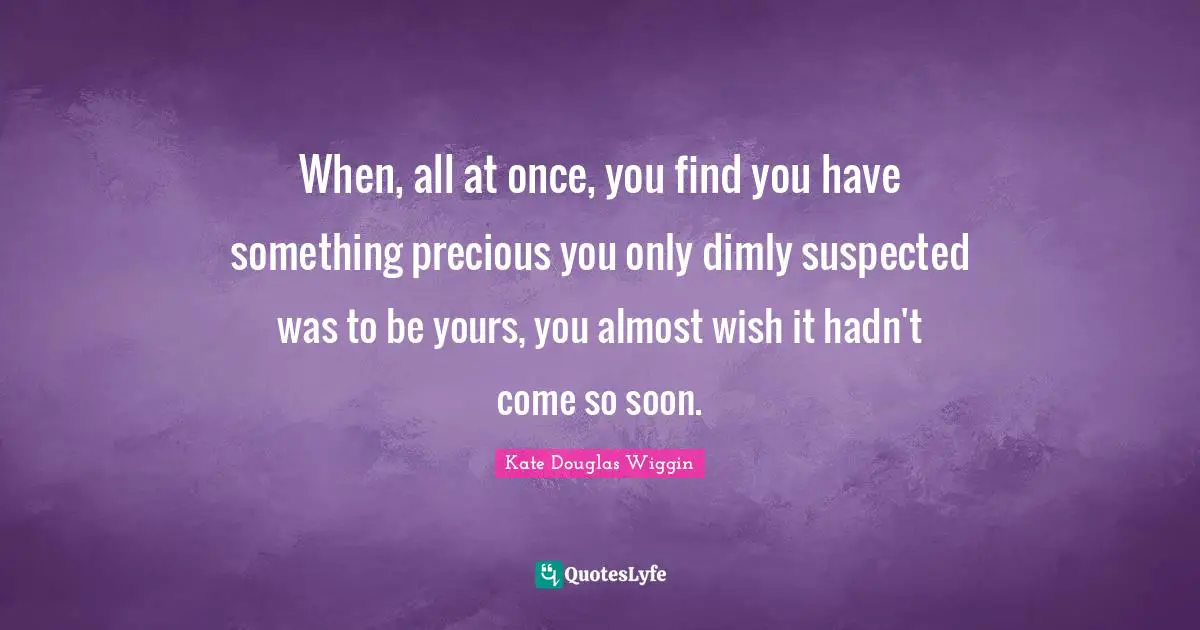 Kate Douglas Wiggin Quotes: "When, all at once, you find you have something precious you only dimly suspected was to be yours, you almost wish it hadn't come so soon."