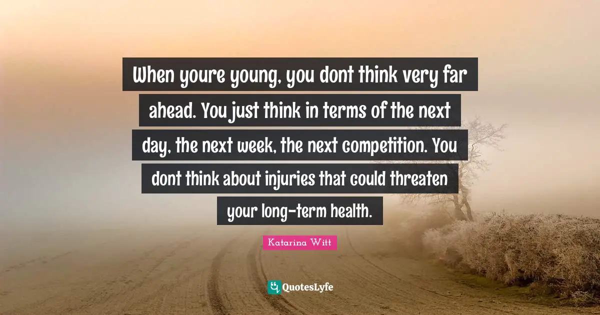 When youre young, you dont think very far ahead. You just think in terms of the next day, the next week, the next competition. You dont think about injuries that could threaten your long-term health.