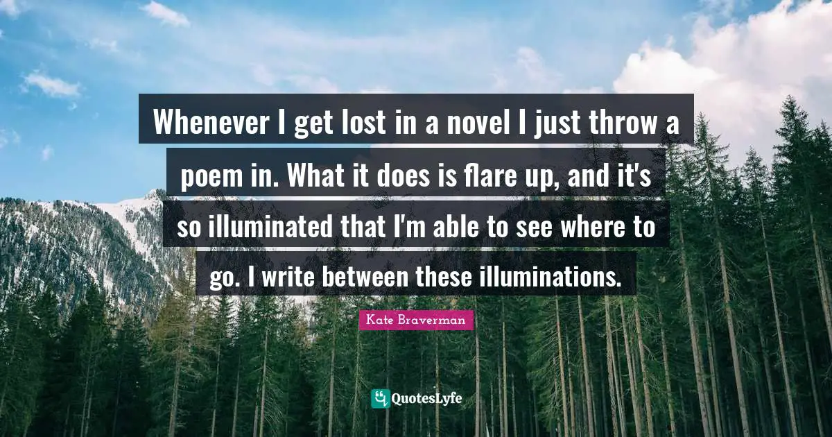 Whenever I get lost in a novel I just throw a poem in. What it does is flare up, and it's so illuminated that I'm able to see where to go. I write between these illuminations.