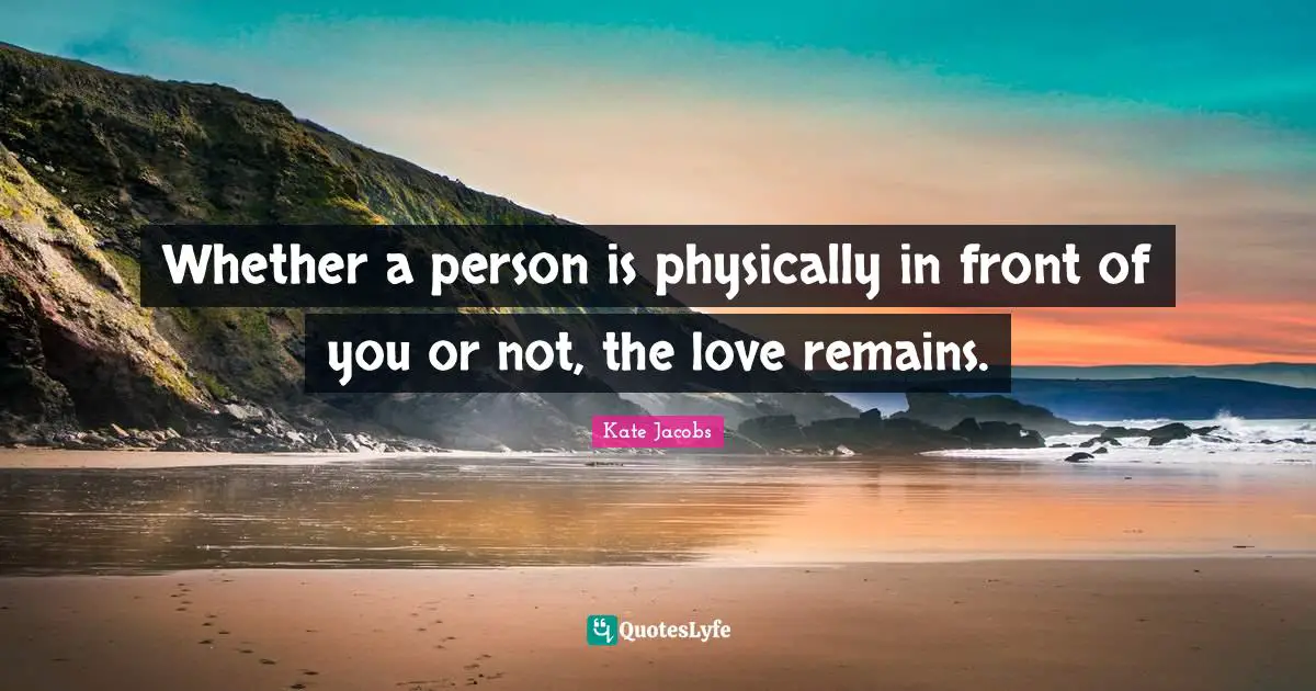 Whether a person is physically in front of you or not, the love remains.