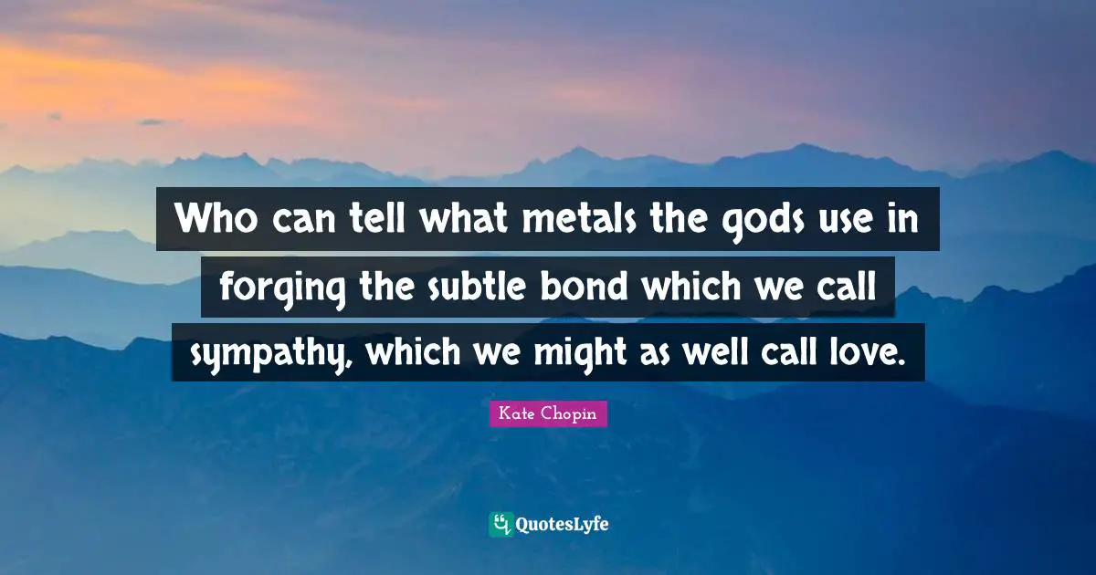 Kate Chopin Quotes: "Who can tell what metals the gods use in forging the subtle bond which we call sympathy, which we might as well call love."