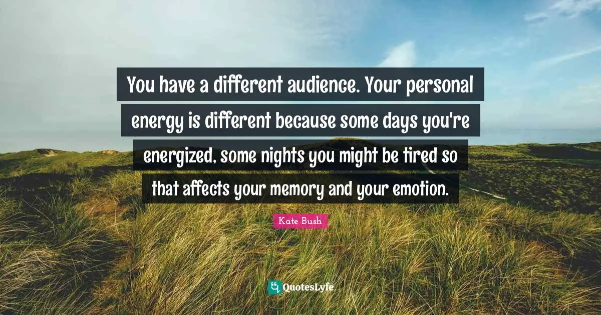 You have a different audience. Your personal energy is different because some days you're energized, some nights you might be tired so that affects your memory and your emotion.
