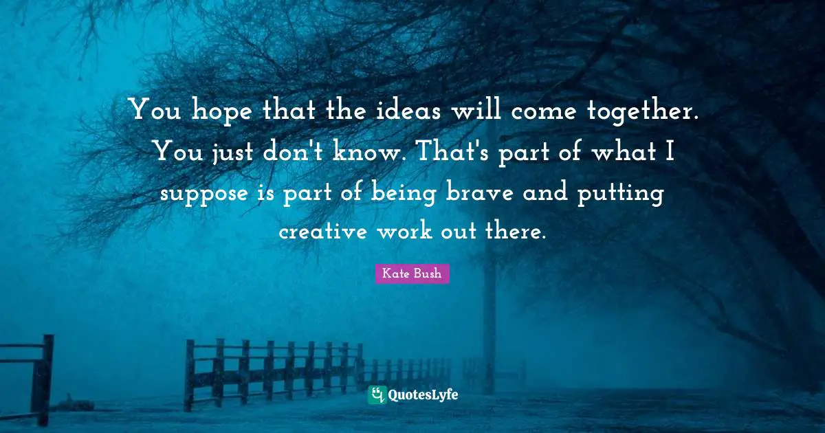 Kate Bush Quotes: "You hope that the ideas will come together. You just don't know. That's part of what I suppose is part of being brave and putting creative work out there."