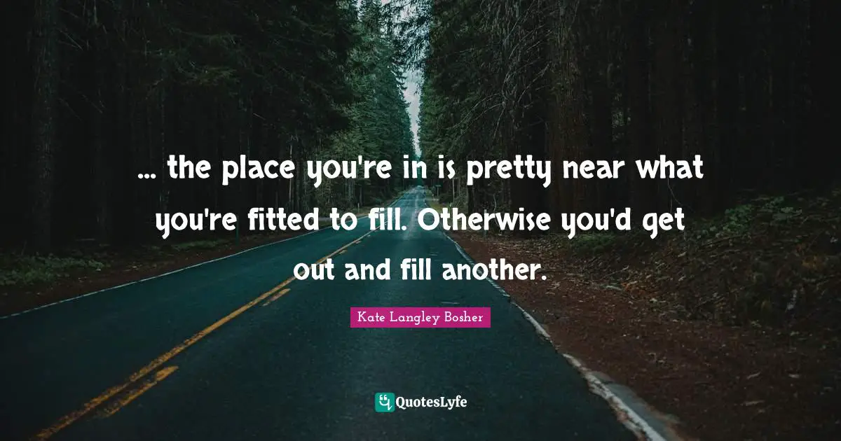 ... the place you're in is pretty near what you're fitted to fill. Otherwise you'd get out and fill another.