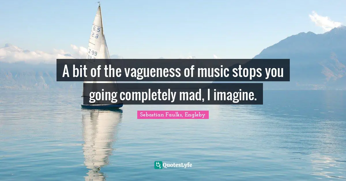 A bit of the vagueness of music stops you going completely mad, I imagine.