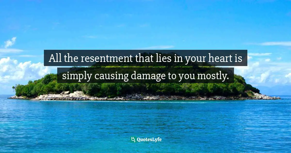 All the resentment that lies in your heart is simply causing damage to you mostly.
