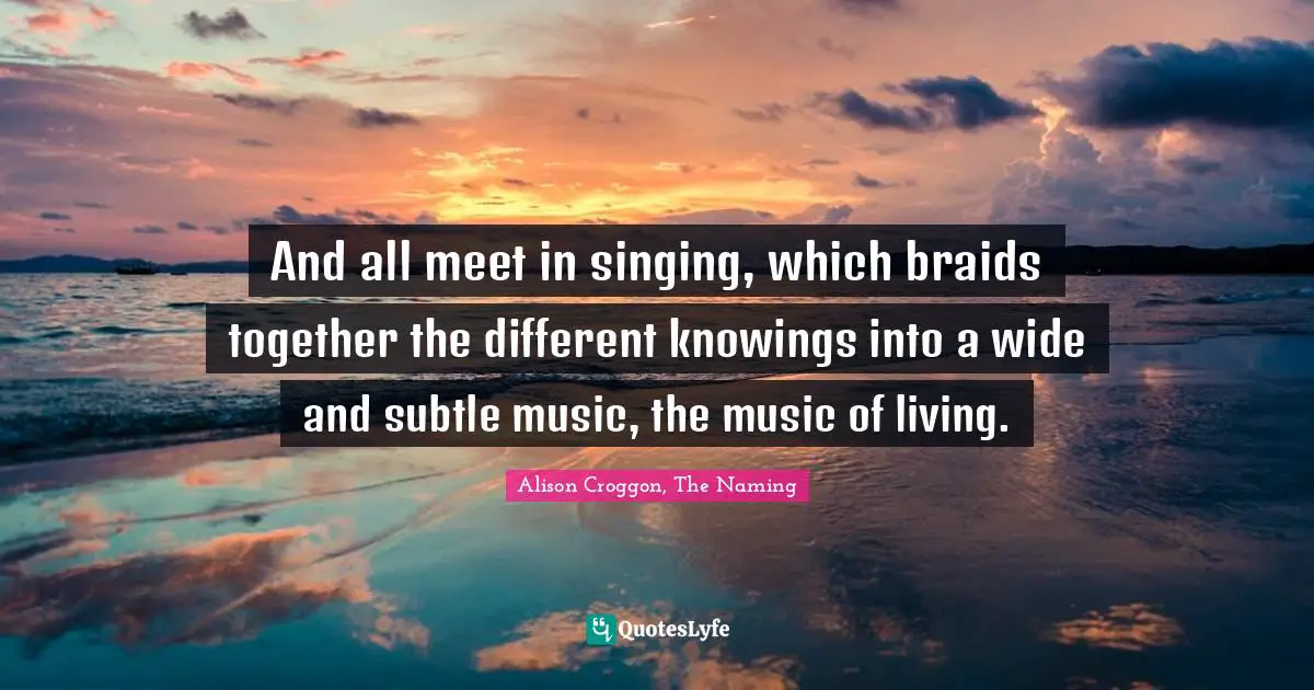 And all meet in singing, which braids together the different knowings into a wide and subtle music, the music of living.