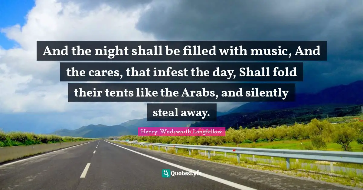 And the night shall be filled with music, And the cares, that infest the day, Shall fold their tents like the Arabs, and silently steal away.