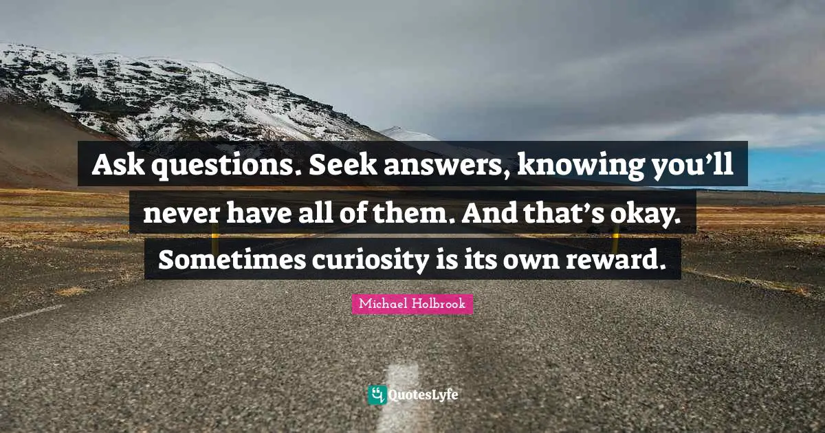 Ask questions. Seek answers, knowing you’ll never have all of them. And that’s okay. Sometimes curiosity is its own reward.