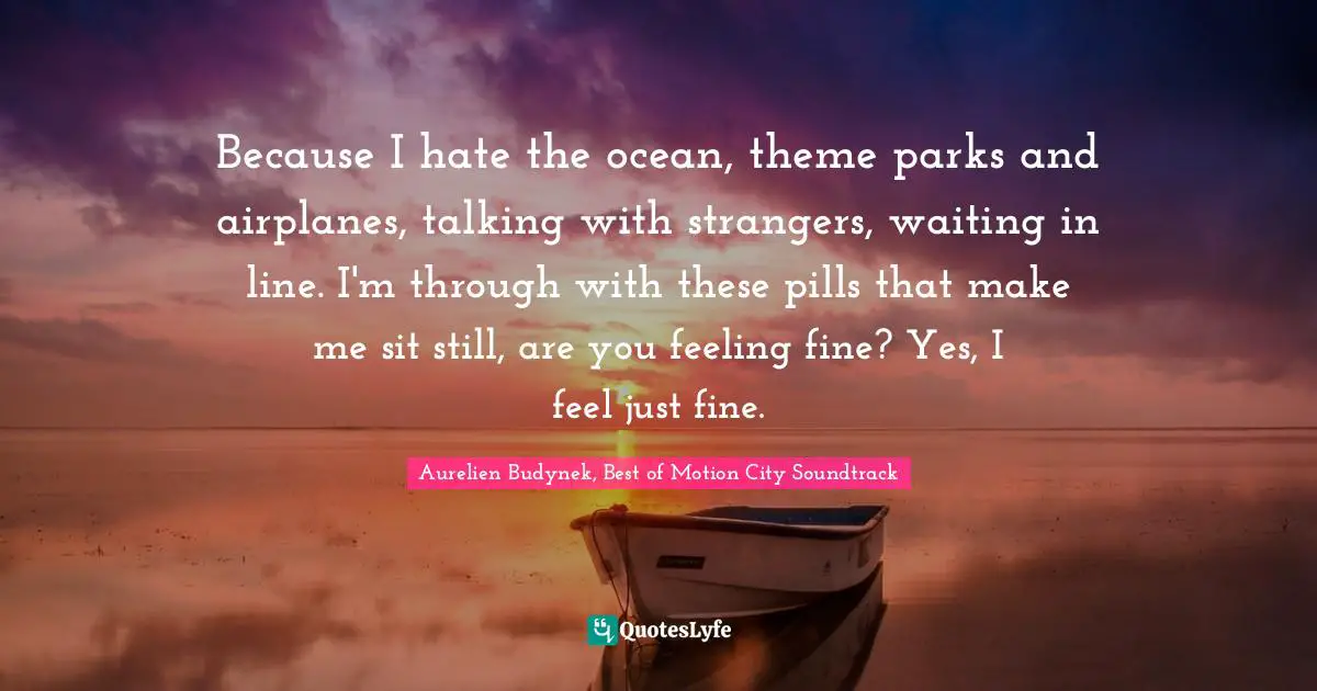 Because I hate the ocean, theme parks and airplanes, talking with strangers, waiting in line. I'm through with these pills that make me sit still, are you feeling fine? Yes, I feel just fine.