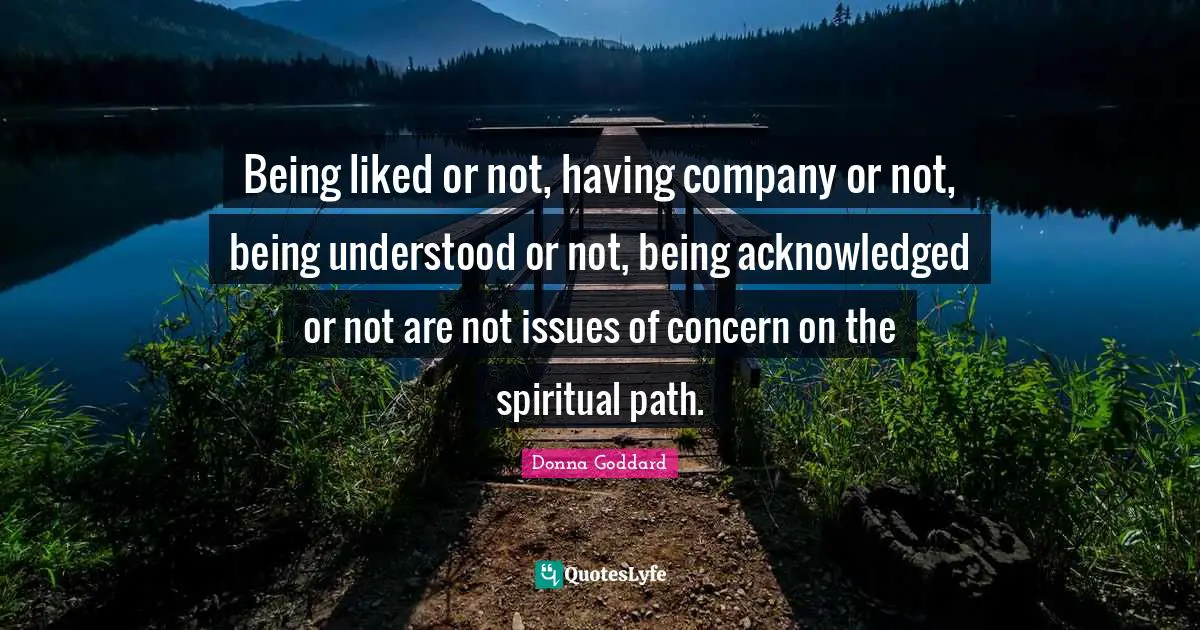 Being liked or not, having company or not, being understood or not, being acknowledged or not are not issues of concern on the spiritual path.