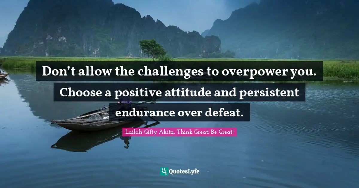 Don’t allow the challenges to overpower you. Choose a positive attitude and persistent endurance over defeat.