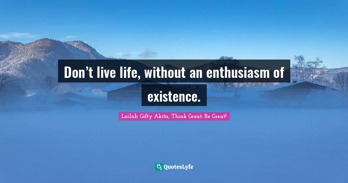 Don’t live life, without an enthusiasm of existence.