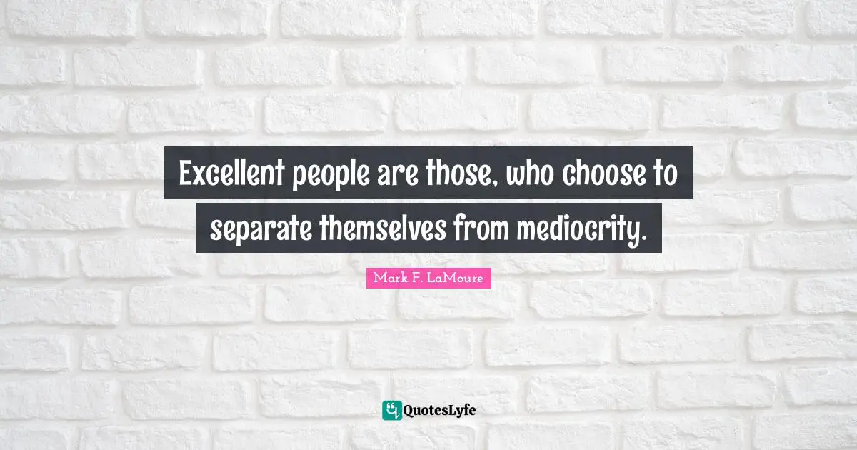Excellent people are those, who choose to separate themselves from mediocrity.