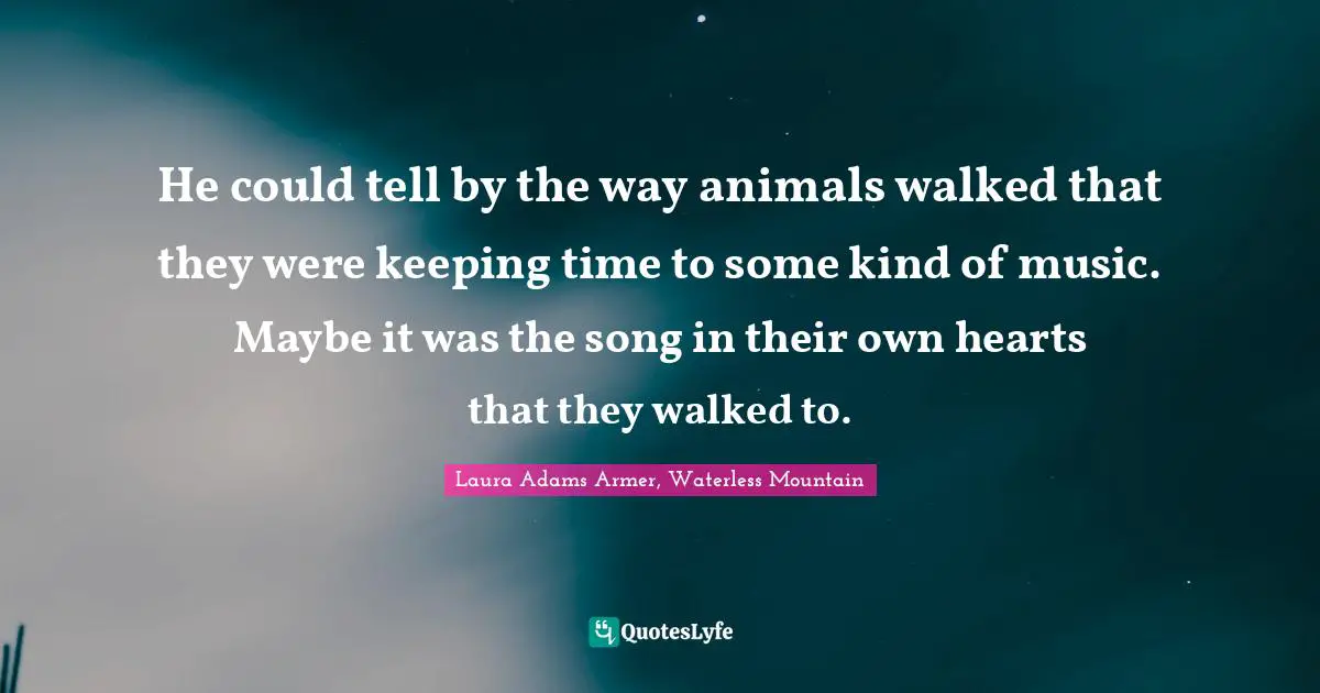 He could tell by the way animals walked that they were keeping time to some kind of music. Maybe it was the song in their own hearts that they walked to.