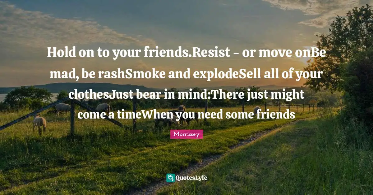 Hold on to your friends.Resist - or move onBe mad, be rashSmoke and explodeSell all of your clothesJust bear in mind:There just might come a timeWhen you need some friends