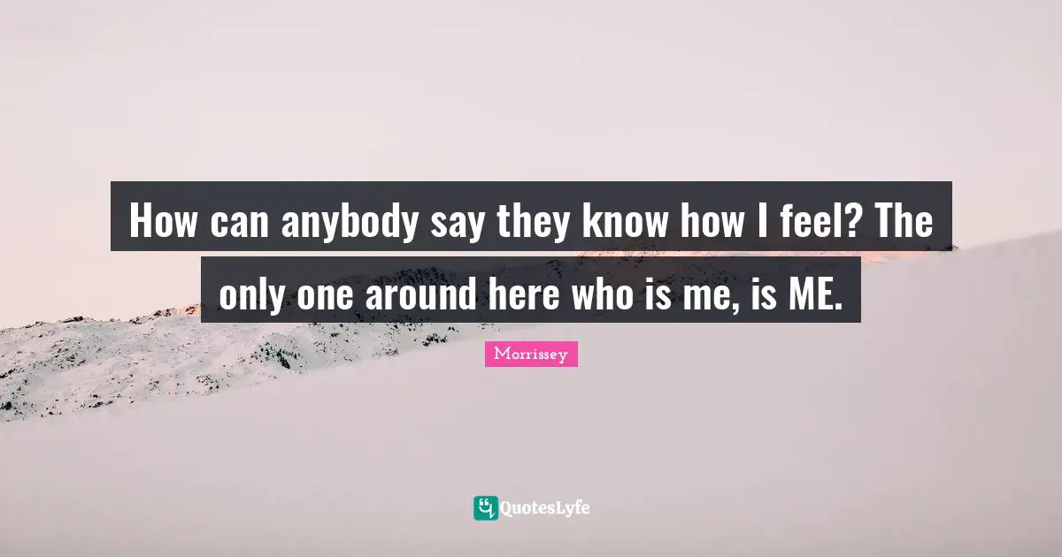 How can anybody say they know how I feel? The only one around here who is me, is ME.