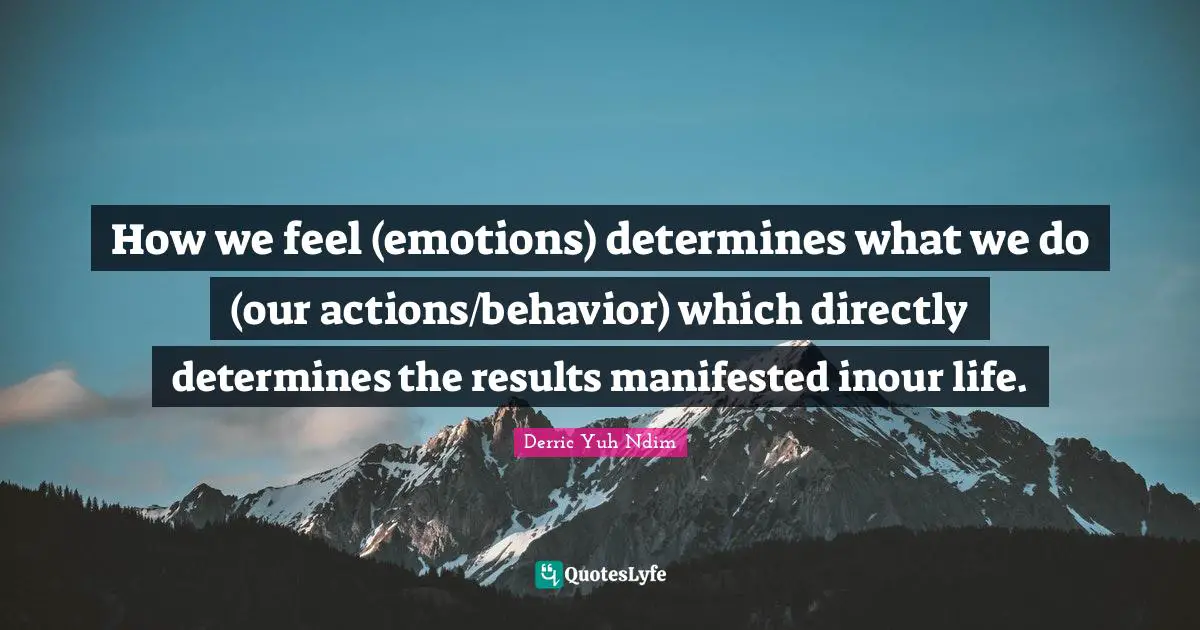 How we feel (emotions) determines what we do (our actions/behavior) which directly determines the results manifested inour life.
