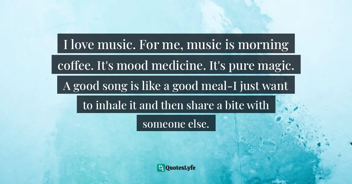 I love music. For me, music is morning coffee. It's mood medicine. It's pure magic. A good song is like a good meal-I just want to inhale it and then share a bite with someone else.