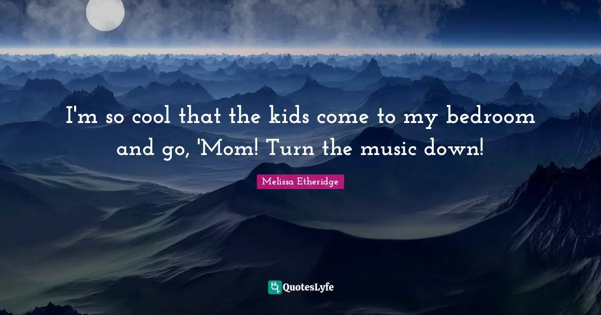 I'm so cool that the kids come to my bedroom and go, 'Mom! Turn the music down!