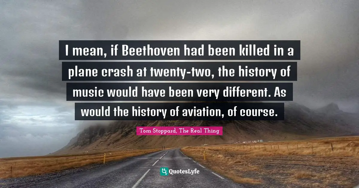 I mean, if Beethoven had been killed in a plane crash at twenty-two, the history of music would have been very different. As would the history of aviation, of course.
